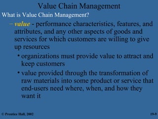 Value Chain Management
What is Value Chain Management?
– value - performance characteristics, features, and
attributes, and any other aspects of goods and
services for which customers are willing to give
up resources
• organizations must provide value to attract and
keep customers
• value provided through the transformation of
raw materials into some product or service that
end-users need where, when, and how they
want it
© Prentice Hall, 2002 19-9
 