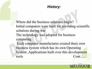 History:



Where did the business solutions begin?
Initial computers were built for providing scientific
solutions during war
The technology was adopted for business
computing
 Each computer manufactures created there own
business system which has its own Operating
System ,Applications built over this development
tools                                    Cont…..
 