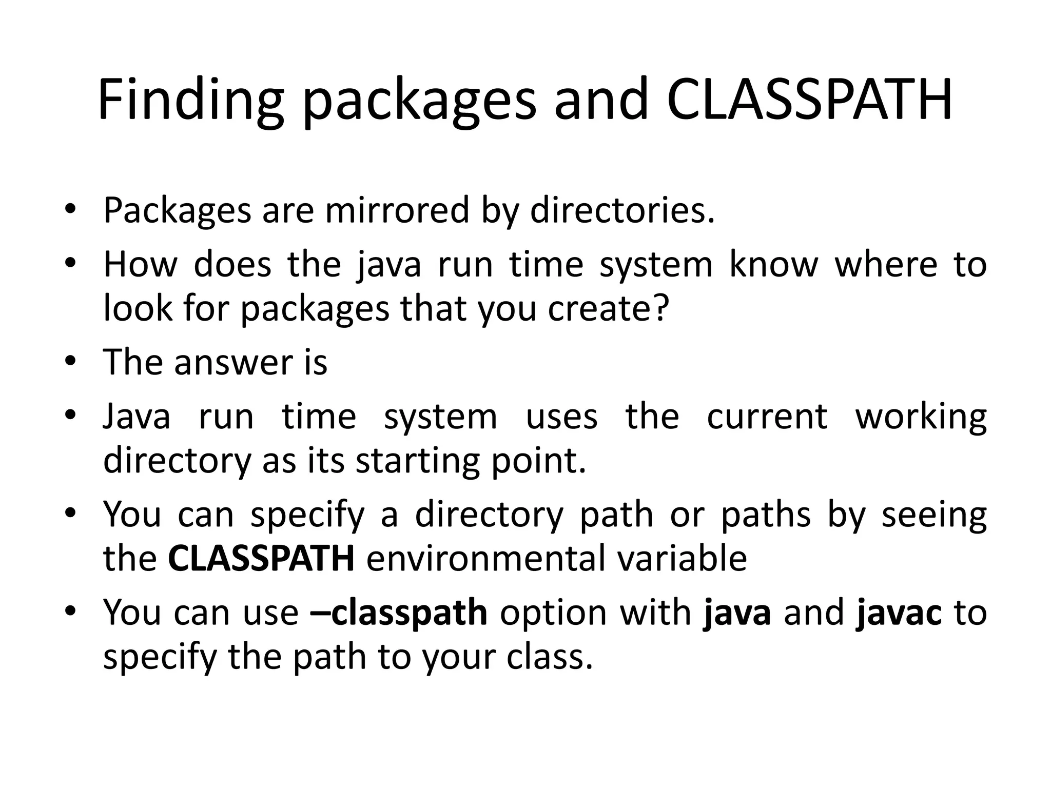 Finding packages and CLASSPATH
• Packages are mirrored by directories.
• How does the java run time system know where to
look for packages that you create?
• The answer is
• Java run time system uses the current working
directory as its starting point.
• You can specify a directory path or paths by seeing
the CLASSPATH environmental variable
• You can use –classpath option with java and javac to
specify the path to your class.
 