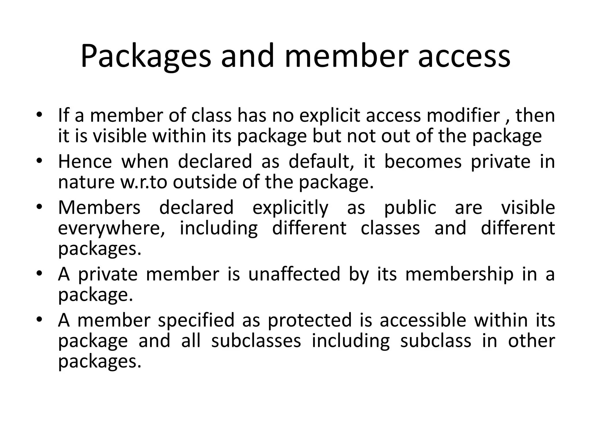 Packages and member access
• If a member of class has no explicit access modifier , then
it is visible within its package but not out of the package
• Hence when declared as default, it becomes private in
nature w.r.to outside of the package.
• Members declared explicitly as public are visible
everywhere, including different classes and different
packages.
• A private member is unaffected by its membership in a
package.
• A member specified as protected is accessible within its
package and all subclasses including subclass in other
packages.
 