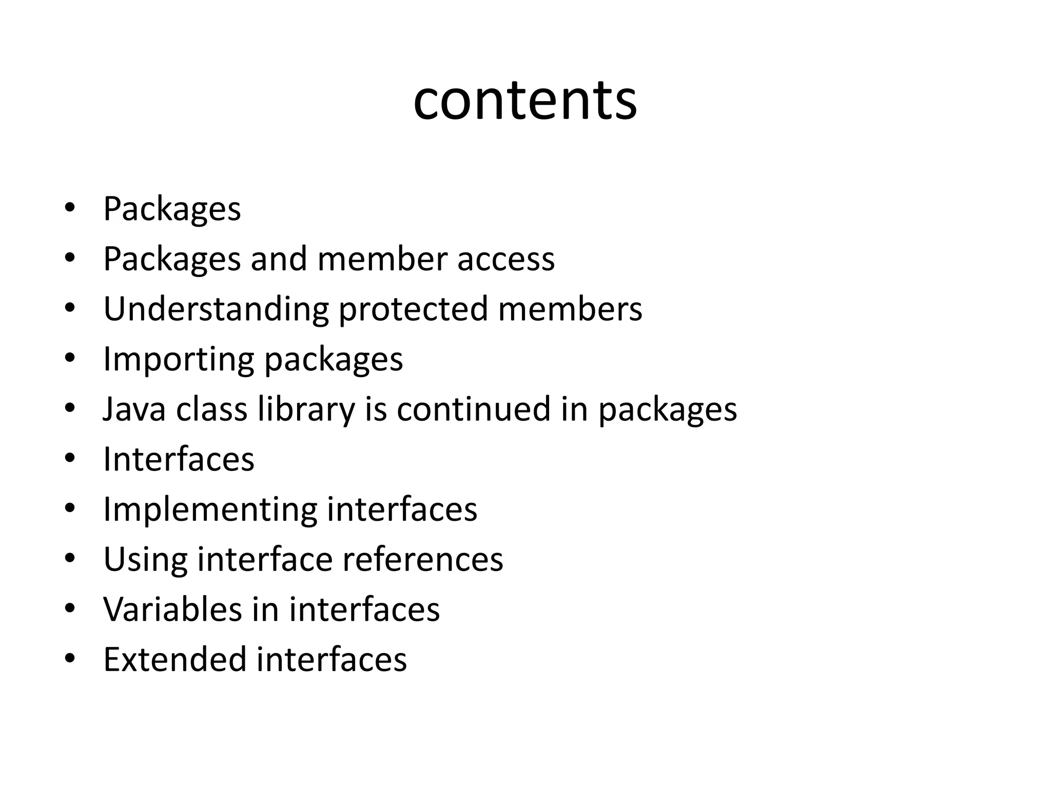 contents
• Packages
• Packages and member access
• Understanding protected members
• Importing packages
• Java class library is continued in packages
• Interfaces
• Implementing interfaces
• Using interface references
• Variables in interfaces
• Extended interfaces
 