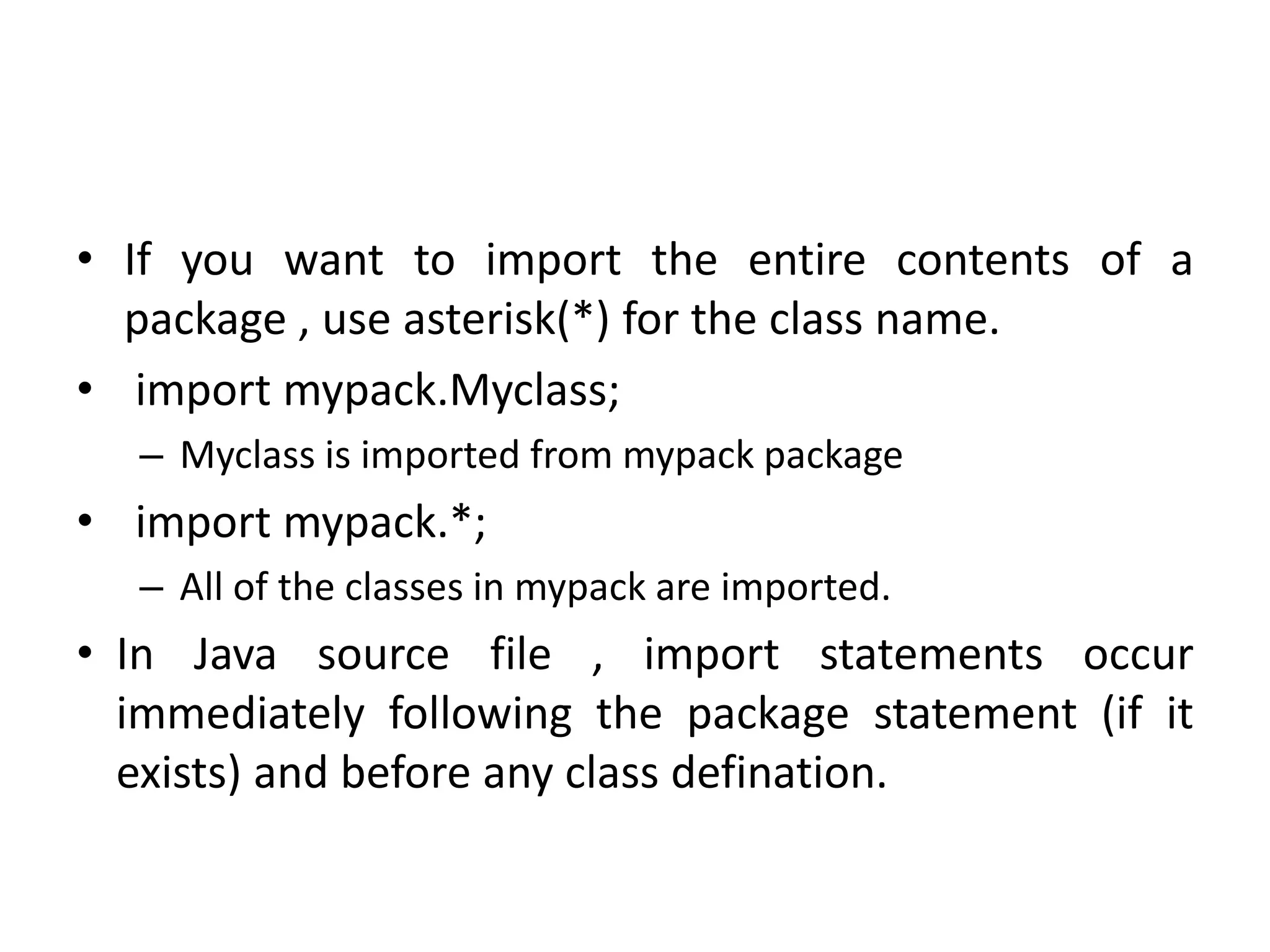 • If you want to import the entire contents of a
package , use asterisk(*) for the class name.
• import mypack.Myclass;
– Myclass is imported from mypack package
• import mypack.*;
– All of the classes in mypack are imported.
• In Java source file , import statements occur
immediately following the package statement (if it
exists) and before any class defination.
 
