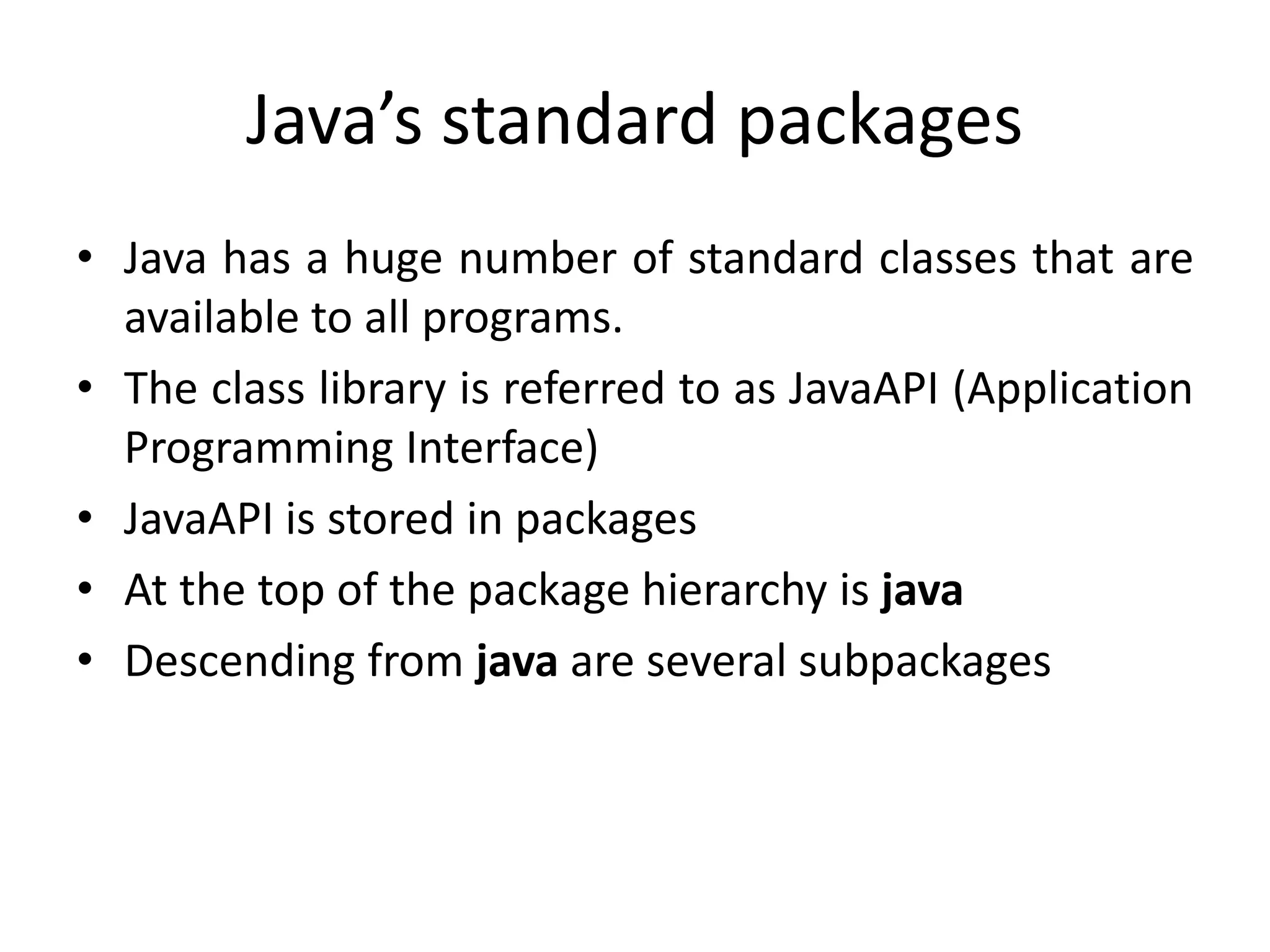 Java’s standard packages
• Java has a huge number of standard classes that are
available to all programs.
• The class library is referred to as JavaAPI (Application
Programming Interface)
• JavaAPI is stored in packages
• At the top of the package hierarchy is java
• Descending from java are several subpackages
 