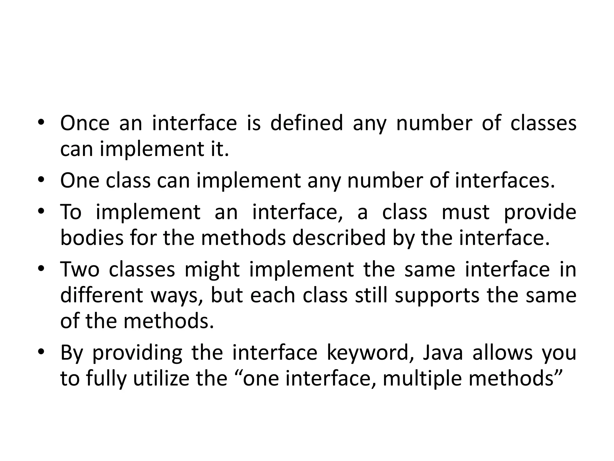 • Once an interface is defined any number of classes
can implement it.
• One class can implement any number of interfaces.
• To implement an interface, a class must provide
bodies for the methods described by the interface.
• Two classes might implement the same interface in
different ways, but each class still supports the same
of the methods.
• By providing the interface keyword, Java allows you
to fully utilize the “one interface, multiple methods”
 