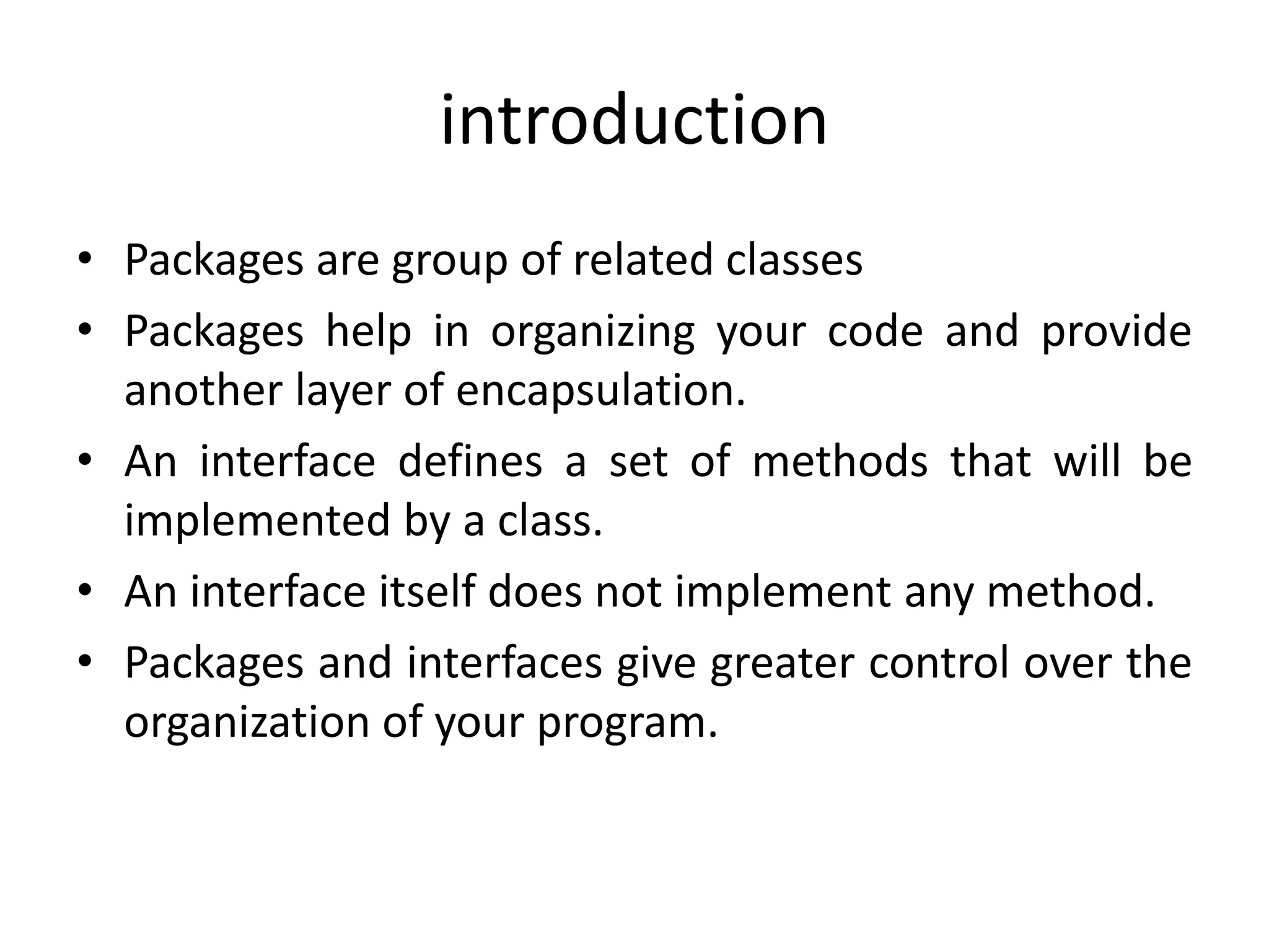 introduction
• Packages are group of related classes
• Packages help in organizing your code and provide
another layer of encapsulation.
• An interface defines a set of methods that will be
implemented by a class.
• An interface itself does not implement any method.
• Packages and interfaces give greater control over the
organization of your program.
 