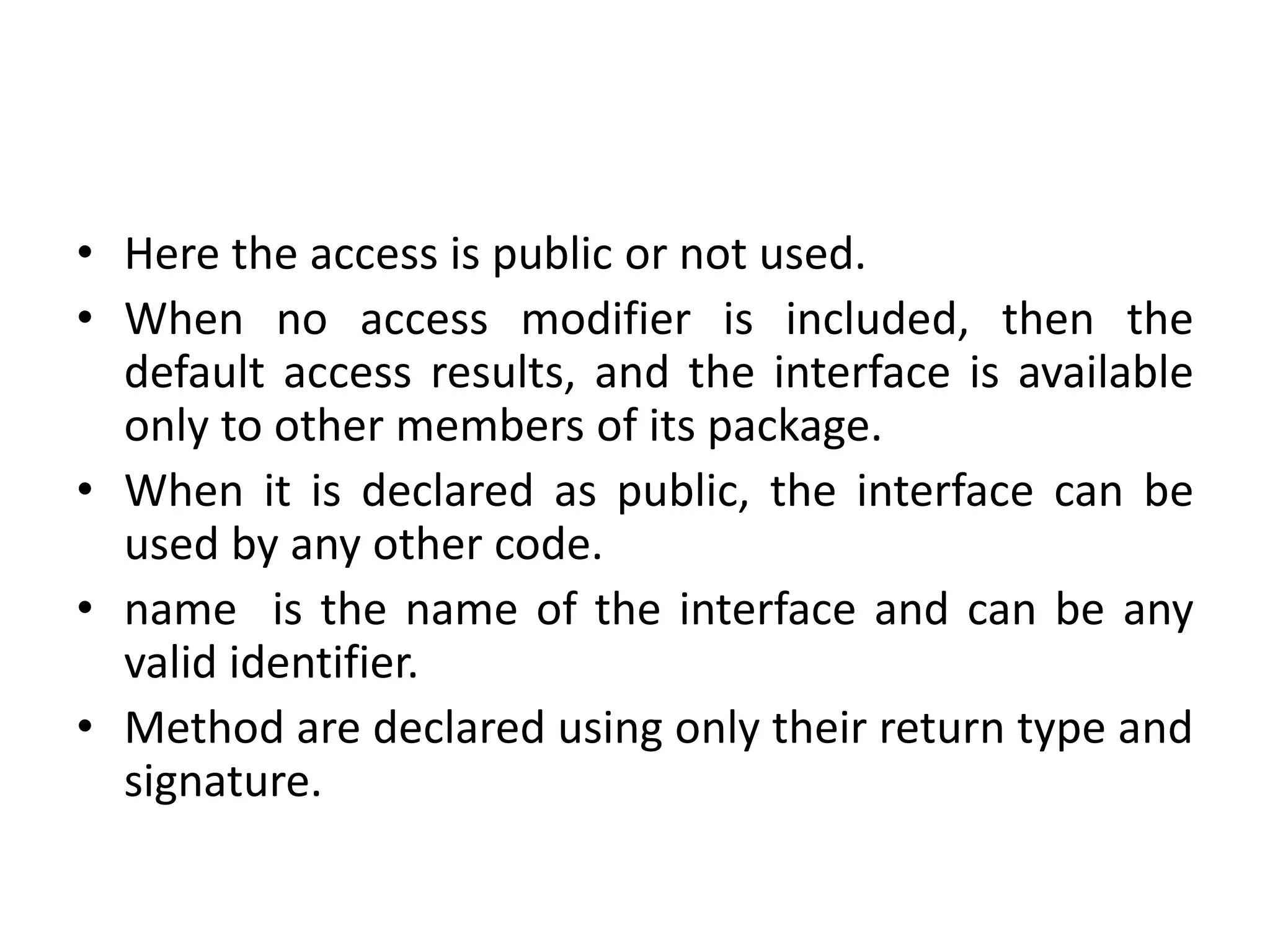 • Here the access is public or not used.
• When no access modifier is included, then the
default access results, and the interface is available
only to other members of its package.
• When it is declared as public, the interface can be
used by any other code.
• name is the name of the interface and can be any
valid identifier.
• Method are declared using only their return type and
signature.
 