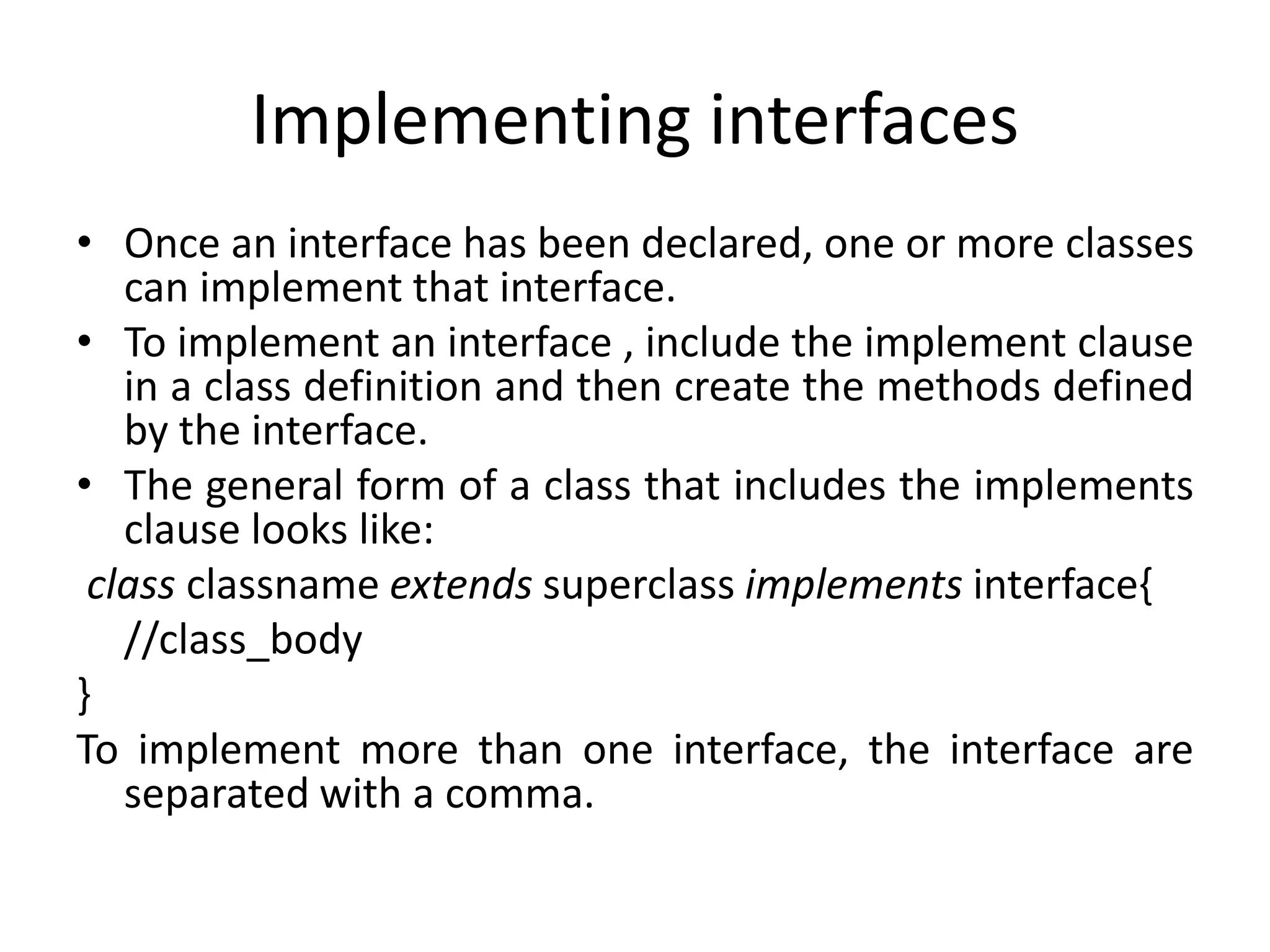 Implementing interfaces
• Once an interface has been declared, one or more classes
can implement that interface.
• To implement an interface , include the implement clause
in a class definition and then create the methods defined
by the interface.
• The general form of a class that includes the implements
clause looks like:
class classname extends superclass implements interface{
//class_body
}
To implement more than one interface, the interface are
separated with a comma.
 