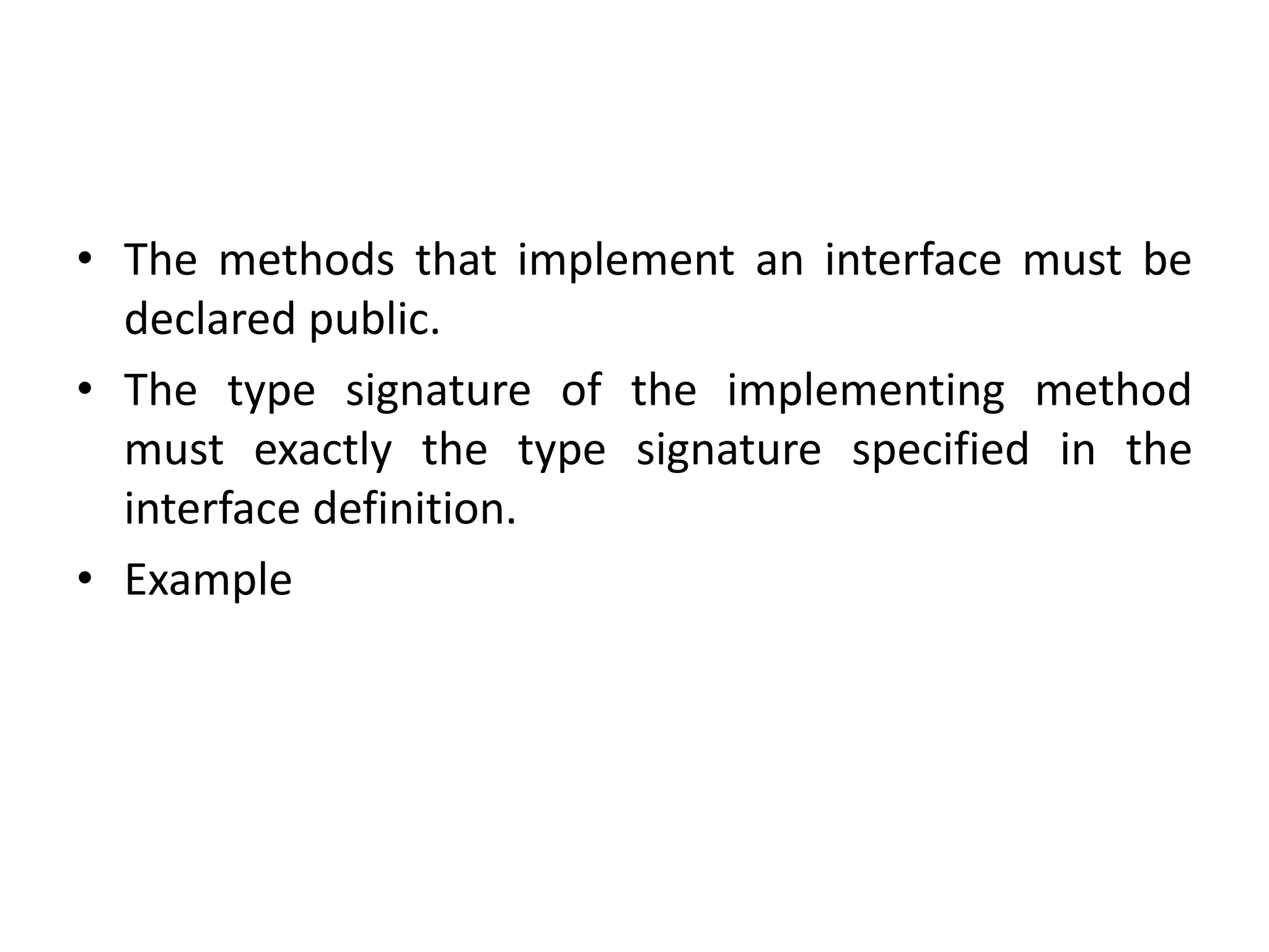 • The methods that implement an interface must be
declared public.
• The type signature of the implementing method
must exactly the type signature specified in the
interface definition.
• Example
 