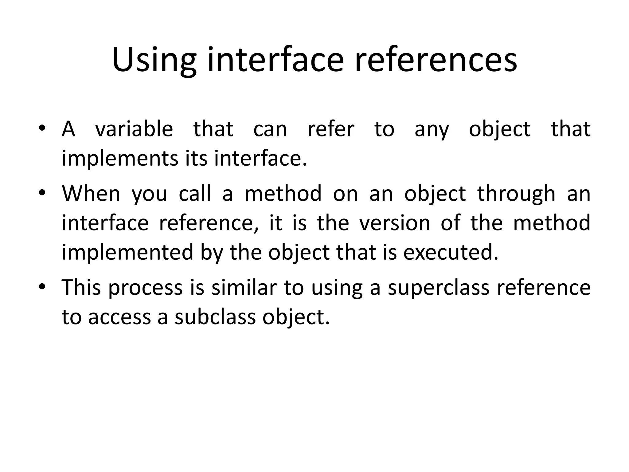 Using interface references
• A variable that can refer to any object that
implements its interface.
• When you call a method on an object through an
interface reference, it is the version of the method
implemented by the object that is executed.
• This process is similar to using a superclass reference
to access a subclass object.
 