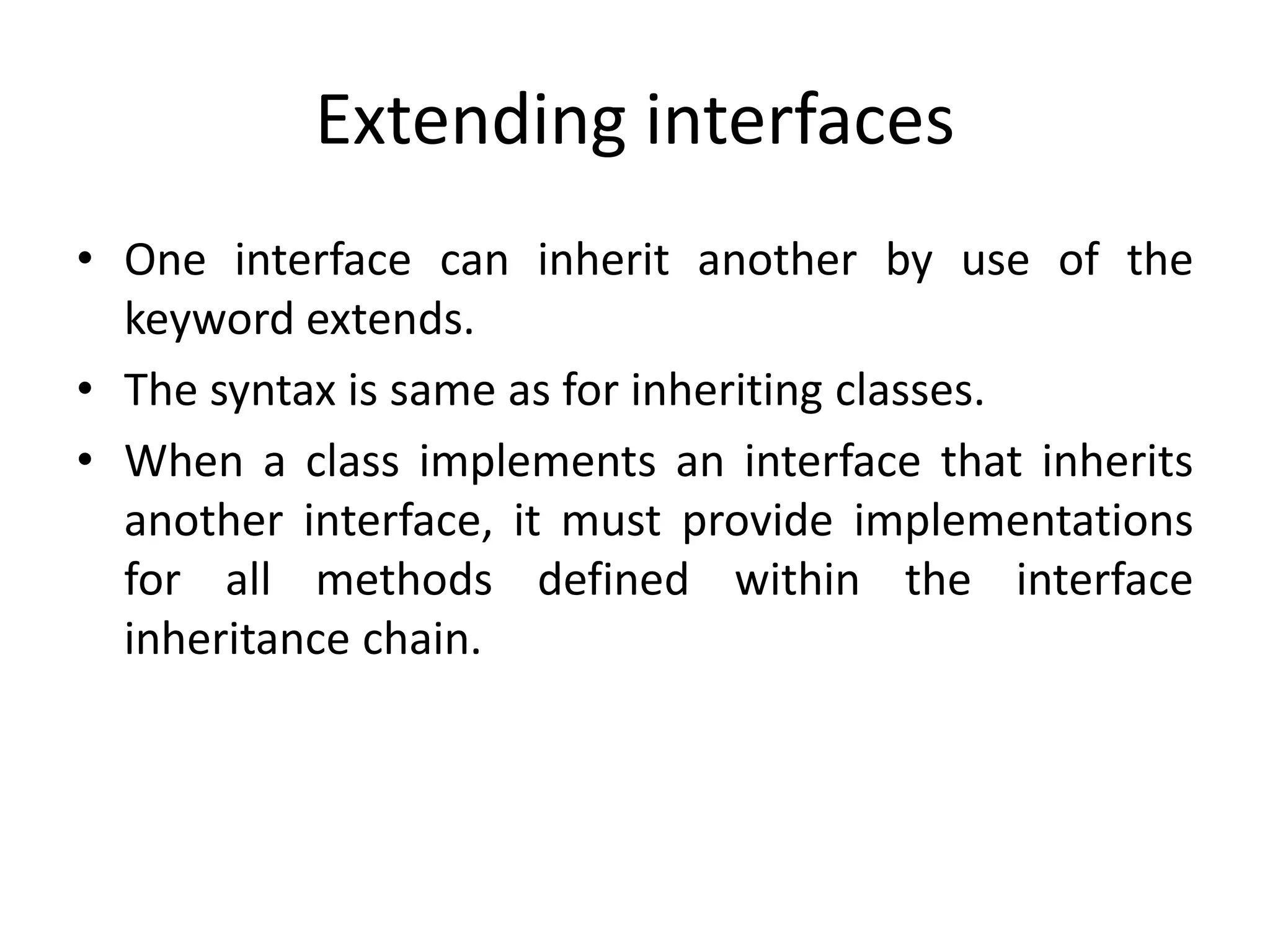 Extending interfaces
• One interface can inherit another by use of the
keyword extends.
• The syntax is same as for inheriting classes.
• When a class implements an interface that inherits
another interface, it must provide implementations
for all methods defined within the interface
inheritance chain.
 