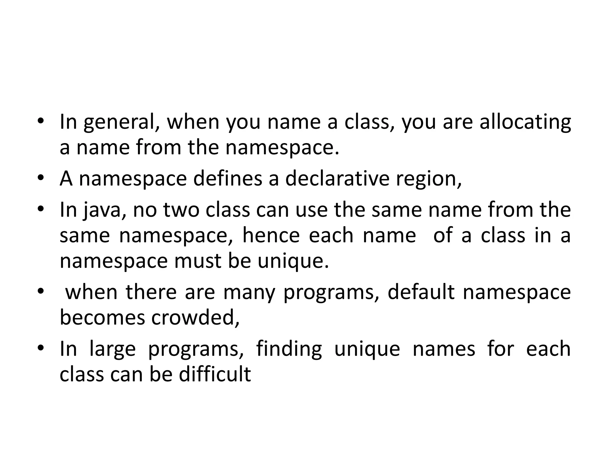 • In general, when you name a class, you are allocating
a name from the namespace.
• A namespace defines a declarative region,
• In java, no two class can use the same name from the
same namespace, hence each name of a class in a
namespace must be unique.
• when there are many programs, default namespace
becomes crowded,
• In large programs, finding unique names for each
class can be difficult
 