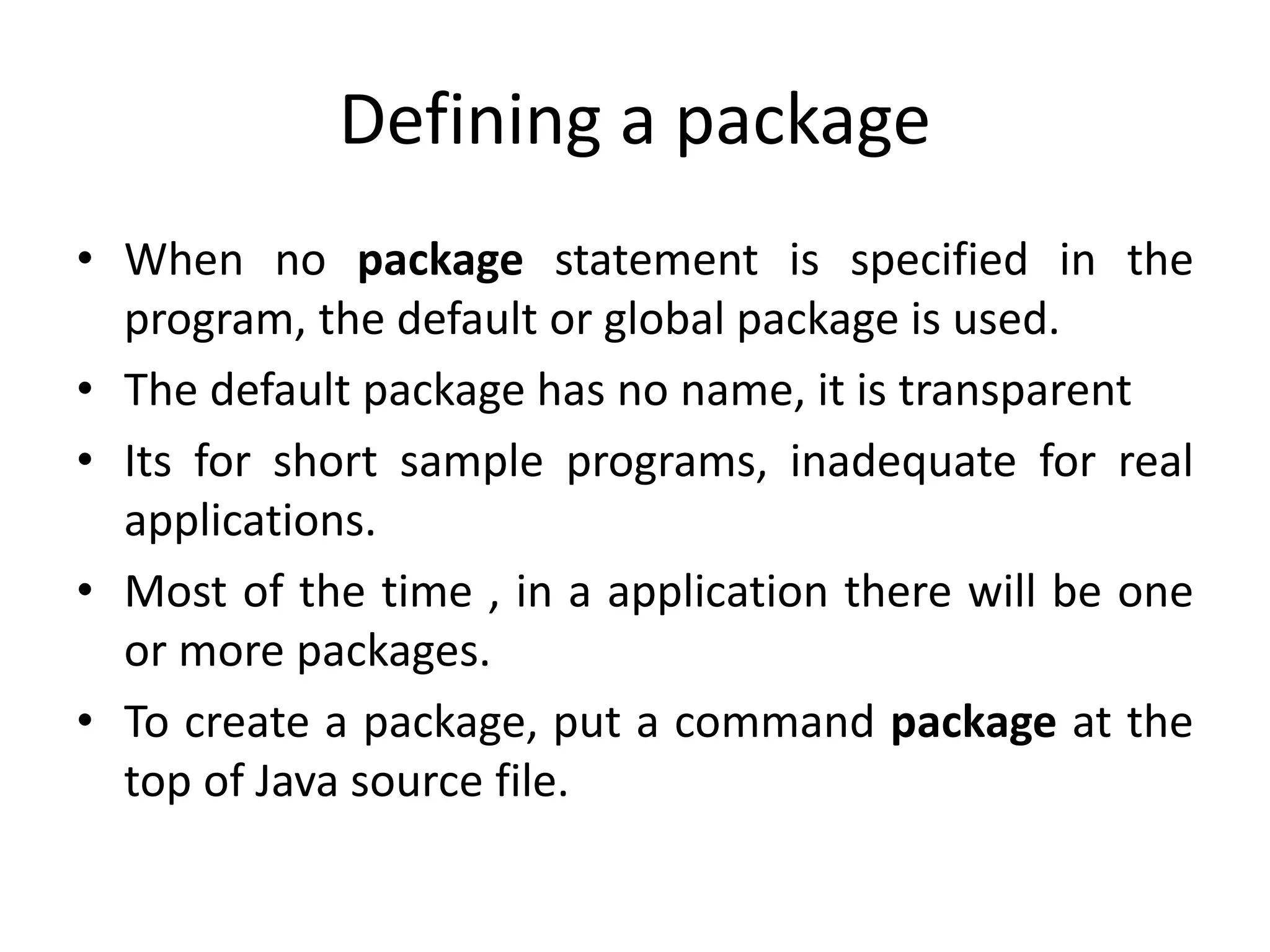 Defining a package
• When no package statement is specified in the
program, the default or global package is used.
• The default package has no name, it is transparent
• Its for short sample programs, inadequate for real
applications.
• Most of the time , in a application there will be one
or more packages.
• To create a package, put a command package at the
top of Java source file.
 