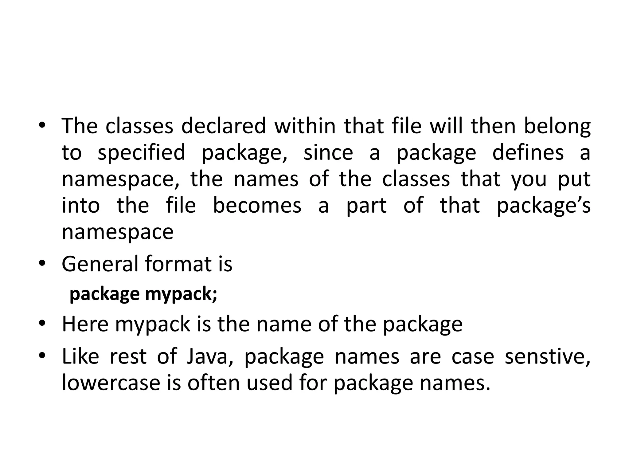 • The classes declared within that file will then belong
to specified package, since a package defines a
namespace, the names of the classes that you put
into the file becomes a part of that package’s
namespace
• General format is
package mypack;
• Here mypack is the name of the package
• Like rest of Java, package names are case senstive,
lowercase is often used for package names.
 