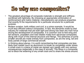 •   The greatest advantage of composite materials is strength and stiffness
    combined with lightness. By choosing an appropriate combination of
    reinforcement and matrix material, manufacturers can produce properties
    that exactly fit the requirements for a particular structure for a particular
    purpose.
•   Modern aviation, both military and civil, is a prime example. It would be
    much less efficient without composites. In fact, the demands made by that
    industry for materials that are both light and strong has been the main force
    driving the development of composites. It is common now to find wing and
    tail sections, propellers and rotor blades made from advanced composites,
    along with much of the internal structure and fittings. The airframes of some
    smaller aircraft are made entirely from composites, as are the wing, tail and
    body panels of large commercial aircraft.
•   In thinking about planes, it is worth remembering that composites are less
    likely than metals (such as aluminium) to break up completely under stress.
    A small crack in a piece of metal can spread very rapidly with very serious
    consequences (especially in the case of aircraft). The fibres in a composite
    act to block the widening of any small crack and to share the stress around.
 