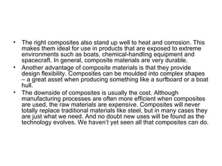 •   The right composites also stand up well to heat and corrosion. This
    makes them ideal for use in products that are exposed to extreme
    environments such as boats, chemical-handling equipment and
    spacecraft. In general, composite materials are very durable.
•   Another advantage of composite materials is that they provide
    design flexibility. Composites can be moulded into complex shapes
    – a great asset when producing something like a surfboard or a boat
    hull.
•   The downside of composites is usually the cost. Although
    manufacturing processes are often more efficient when composites
    are used, the raw materials are expensive. Composites will never
    totally replace traditional materials like steel, but in many cases they
    are just what we need. And no doubt new uses will be found as the
    technology evolves. We haven’t yet seen all that composites can do.
 