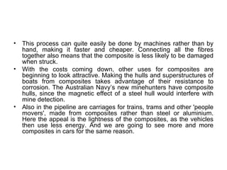 •   This process can quite easily be done by machines rather than by
    hand, making it faster and cheaper. Connecting all the fibres
    together also means that the composite is less likely to be damaged
    when struck.
•   With the costs coming down, other uses for composites are
    beginning to look attractive. Making the hulls and superstructures of
    boats from composites takes advantage of their resistance to
    corrosion. The Australian Navy’s new minehunters have composite
    hulls, since the magnetic effect of a steel hull would interfere with
    mine detection.
•   Also in the pipeline are carriages for trains, trams and other 'people
    movers', made from composites rather than steel or aluminium.
    Here the appeal is the lightness of the composites, as the vehicles
    then use less energy. And we are going to see more and more
    composites in cars for the same reason.
 