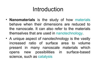 Introduction
• Nanomaterials is the study of how materials
  behave when their dimensions are reduced to
  the nanoscale. It can also refer to the materials
  themselves that are used in nanotechnology.
• A unique aspect of nanotechnology is the vastly
  increased ratio of surface area to volume
  present in many nanoscale materials which
  opens new possibilities in surface-based
  science, such as catalysis
 