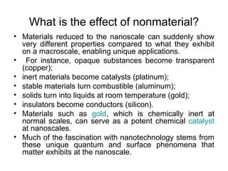 What is the effect of nonmaterial?
• Materials reduced to the nanoscale can suddenly show
  very different properties compared to what they exhibit
  on a macroscale, enabling unique applications.
• For instance, opaque substances become transparent
  (copper);
• inert materials become catalysts (platinum);
• stable materials turn combustible (aluminum);
• solids turn into liquids at room temperature (gold);
• insulators become conductors (silicon).
• Materials such as gold, which is chemically inert at
  normal scales, can serve as a potent chemical catalyst
  at nanoscales.
• Much of the fascination with nanotechnology stems from
  these unique quantum and surface phenomena that
  matter exhibits at the nanoscale.
 