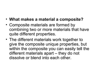 • What makes a material a composite?
• Composite materials are formed by
  combining two or more materials that have
  quite different properties.
• The different materials work together to
  give the composite unique properties, but
  within the composite you can easily tell the
  different materials apart – they do not
  dissolve or blend into each other.
 
