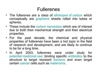 Fullerenes
• The fullerenes are a class of allotropes of carbon which
  conceptually are graphene sheets rolled into tubes or
  spheres.
• These include the carbon nanotubes which are of interest
  due to both their mechanical strength and their electrical
  properties.
• For the past decade, the chemical and physical
  properties of fullerenes have been a hot topic in the field
  of research and development, and are likely to continue
  to be for a long time.
• In April 2003, fullerenes were under study for
  potential medicinal use: binding specific antibiotics to the
  structure to target resistant bacteria and even target
  certain cancer cells such as melanoma.
 