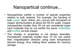 Nanopartical continue...
• Nanoparticles exhibit a number of special properties
  relative to bulk material. For example, the bending of
  bulk copper (wire, ribbon, etc.) occurs with movement of
  copper atoms/clusters at about the 50 nm scale. Copper
  nanoparticles smaller than 50 nm are considered super
  hard materials that do not exhibit the same malleability
  and ductility as bulk copper.
• The change in properties is not always desirable.
  Ferroelectric materials smaller than 10 nm can switch
  their magnetisation direction using room temperature
  thermal energy, thus making them useless for memory
  storage.
 