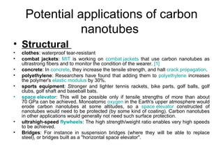 Potential applications of carbon
                nanotubes
• Structural
•   clothes: waterproof tear-resistant
•   combat jackets: MIT is working on combat jackets that use carbon nanotubes as
    ultrastrong fibers and to monitor the condition of the wearer. [1]
•   concrete: In concrete, they increase the tensile strength, and halt crack propagation.
•   polyethylene: Researchers have found that adding them to polyethylene increases
    the polymer's elastic modulus by 30%.
•   sports equipment: Stronger and lighter tennis rackets, bike parts, golf balls, golf
    clubs, golf shaft and baseball bats.
•   space elevator: This will be possible only if tensile strengths of more than about
    70 GPa can be achieved. Monoatomic oxygen in the Earth's upper atmosphere would
    erode carbon nanotubes at some altitudes, so a space elevator constructed of
    nanotubes would need to be protected (by some kind of coating). Carbon nanotubes
    in other applications would generally not need such surface protection.
•   ultrahigh-speed flywheels: The high strength/weight ratio enables very high speeds
    to be achieved.
•   Bridges: For instance in suspension bridges (where they will be able to replace
    steel), or bridges built as a "horizontal space elevator".
 