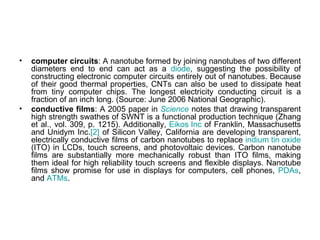 •   computer circuits: A nanotube formed by joining nanotubes of two different
    diameters end to end can act as a diode, suggesting the possibility of
    constructing electronic computer circuits entirely out of nanotubes. Because
    of their good thermal properties, CNTs can also be used to dissipate heat
    from tiny computer chips. The longest electricity conducting circuit is a
    fraction of an inch long. (Source: June 2006 National Geographic).
•   conductive films: A 2005 paper in Science notes that drawing transparent
    high strength swathes of SWNT is a functional production technique (Zhang
    et al., vol. 309, p. 1215). Additionally, Eikos Inc of Franklin, Massachusetts
    and Unidym Inc.[2] of Silicon Valley, California are developing transparent,
    electrically conductive films of carbon nanotubes to replace indium tin oxide
    (ITO) in LCDs, touch screens, and photovoltaic devices. Carbon nanotube
    films are substantially more mechanically robust than ITO films, making
    them ideal for high reliability touch screens and flexible displays. Nanotube
    films show promise for use in displays for computers, cell phones, PDAs,
    and ATMs.
 