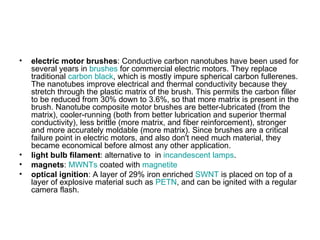 •   electric motor brushes: Conductive carbon nanotubes have been used for
    several years in brushes for commercial electric motors. They replace
    traditional carbon black, which is mostly impure spherical carbon fullerenes.
    The nanotubes improve electrical and thermal conductivity because they
    stretch through the plastic matrix of the brush. This permits the carbon filler
    to be reduced from 30% down to 3.6%, so that more matrix is present in the
    brush. Nanotube composite motor brushes are better-lubricated (from the
    matrix), cooler-running (both from better lubrication and superior thermal
    conductivity), less brittle (more matrix, and fiber reinforcement), stronger
    and more accurately moldable (more matrix). Since brushes are a critical
    failure point in electric motors, and also don't need much material, they
    became economical before almost any other application.
•   light bulb filament: alternative to in incandescent lamps.
•   magnets: MWNTs coated with magnetite
•   optical ignition: A layer of 29% iron enriched SWNT is placed on top of a
    layer of explosive material such as PETN, and can be ignited with a regular
    camera flash.
 