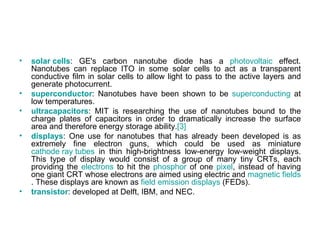 •   solar cells: GE's carbon nanotube diode has a photovoltaic effect.
    Nanotubes can replace ITO in some solar cells to act as a transparent
    conductive film in solar cells to allow light to pass to the active layers and
    generate photocurrent.
•   superconductor: Nanotubes have been shown to be superconducting at
    low temperatures.
•   ultracapacitors: MIT is researching the use of nanotubes bound to the
    charge plates of capacitors in order to dramatically increase the surface
    area and therefore energy storage ability.[3]
•   displays: One use for nanotubes that has already been developed is as
    extremely fine electron guns, which could be used as miniature
    cathode ray tubes in thin high-brightness low-energy low-weight displays.
    This type of display would consist of a group of many tiny CRTs, each
    providing the electrons to hit the phosphor of one pixel, instead of having
    one giant CRT whose electrons are aimed using electric and magnetic fields
    . These displays are known as field emission displays (FEDs).
•   transistor: developed at Delft, IBM, and NEC.
 