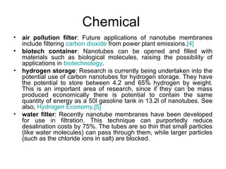 Chemical
•   air pollution filter: Future applications of nanotube membranes
    include filtering carbon dioxide from power plant emissions.[4]
•   biotech container: Nanotubes can be opened and filled with
    materials such as biological molecules, raising the possibility of
    applications in biotechnology.
•   hydrogen storage: Research is currently being undertaken into the
    potential use of carbon nanotubes for hydrogen storage. They have
    the potential to store between 4.2 and 65% hydrogen by weight.
    This is an important area of research, since if they can be mass
    produced economically there is potential to contain the same
    quantity of energy as a 50l gasoline tank in 13.2l of nanotubes. See
    also, Hydrogen Economy.[5]
•   water filter: Recently nanotube membranes have been developed
    for use in filtration. This technique can purportedly reduce
    desalination costs by 75%. The tubes are so thin that small particles
    (like water molecules) can pass through them, while larger particles
    (such as the chloride ions in salt) are blocked.
 