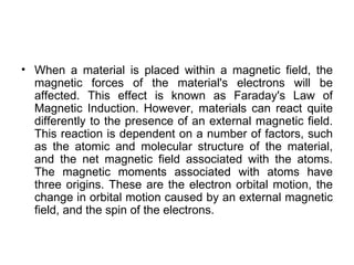 • When a material is placed within a magnetic field, the
  magnetic forces of the material's electrons will be
  affected. This effect is known as Faraday's Law of
  Magnetic Induction. However, materials can react quite
  differently to the presence of an external magnetic field.
  This reaction is dependent on a number of factors, such
  as the atomic and molecular structure of the material,
  and the net magnetic field associated with the atoms.
  The magnetic moments associated with atoms have
  three origins. These are the electron orbital motion, the
  change in orbital motion caused by an external magnetic
  field, and the spin of the electrons.
 