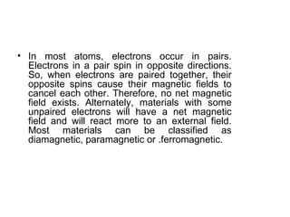 • In most atoms, electrons occur in pairs.
  Electrons in a pair spin in opposite directions.
  So, when electrons are paired together, their
  opposite spins cause their magnetic fields to
  cancel each other. Therefore, no net magnetic
  field exists. Alternately, materials with some
  unpaired electrons will have a net magnetic
  field and will react more to an external field.
  Most materials can be classified as
  diamagnetic, paramagnetic or .ferromagnetic.
 