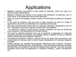 Applications
•   Magnetic materials encompass a wide variety of materials, which are used in a
    diverse range of applications.
•   Magnetic materials are utilized in the creation and distribution of electricity, and, in
    most cases, in the appliances that use that electricity.
•   They are used for the storage of data on audio and video tape as well as on computer
    disks.
•   In the world of medicine, they are used in body scanners as well as a range of
    applications where they are attached to or implanted into the body.
•   The home entertainment market relies on magnetic materials in applications such as
    PCs, CD players, televisions, games consoles and loud speakers.
•    It is difficult to imagine a world without magnetic materials and they are becoming
    more important in the development of modern society.
•   The need for efficient generation and use of electricity is dependent on improved
    magnetic materials and designs. Non-polluting electric vehicles will rely on efficient
    motors utilising advanced magnetic materials.
•   The telecommunications industry is always striving for faster data transmission and
    miniaturisation of devices, both of which require development of improved magnetic
    materials.
•   Metallic glasses are excellent ferromagnets. Possessing high magnetic moments,
    very high permeability and zero magnostriction. They are hard and corrosion resistant
    therefore they are suitable for use as the magnetic head recorder. They can be easily
    magnetize hence also find application in magnetic shielding , motors, transformers
    etc.
 