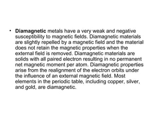 • Diamagnetic metals have a very weak and negative
  susceptibility to magnetic fields. Diamagnetic materials
  are slightly repelled by a magnetic field and the material
  does not retain the magnetic properties when the
  external field is removed. Diamagnetic materials are
  solids with all paired electron resulting in no permanent
  net magnetic moment per atom. Diamagnetic properties
  arise from the realignment of the electron orbits under
  the influence of an external magnetic field. Most
  elements in the periodic table, including copper, silver,
  and gold, are diamagnetic.
 