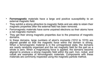 •   Ferromagnetic materials have a large and positive susceptibility to an
    external magnetic field.
•   They exhibit a strong attraction to magnetic fields and are able to retain their
    magnetic properties after the external field has been removed.
•   Ferromagnetic materials have some unpaired electrons so their atoms have
    a net magnetic moment.
•   They get their strong magnetic properties due to the presence of magnetic
    domains.
•   In these domains, large numbers of atom's moments (1012 to 1015) are
    aligned parallel so that the magnetic force within the domain is strong.
    When a ferromagnetic material is in the unmagnitized state, the domains
    are nearly randomly organized and the net magnetic field for the part as a
    whole is zero. When a magnetizing force is applied, the domains become
    aligned to produce a strong magnetic field within the part. Iron, nickel, and
    cobalt are examples of ferromagnetic materials. Components with these
    materials are commonly inspected using the magnetic particle method.
 