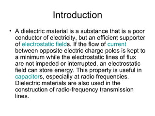Introduction
• A dielectric material is a substance that is a poor
  conductor of electricity, but an efficient supporter
  of electrostatic fields. If the flow of current
  between opposite electric charge poles is kept to
  a minimum while the electrostatic lines of flux
  are not impeded or interrupted, an electrostatic
  field can store energy. This property is useful in
  capacitors, especially at radio frequencies.
  Dielectric materials are also used in the
  construction of radio-frequency transmission
  lines.
 