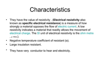 Characteristics
•   They have the value of resistivity . (Electrical resistivity also
    known as specific electrical resistance) is a measure of how
    strongly a material opposes the flow of electric current. A low
    resistivity indicates a material that readily allows the movement of
    electrical charge. The SI unit of electrical resistivity is the ohm metre
    , ρ =RA/L).
•   Negative temperature coefficient of resistant (α).
•   Large insulation resistant.
•   They have very conductor to hear and electricity.
 