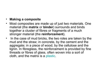 • Making a composite
• Most composites are made up of just two materials. One
  material (the matrix or binder) surrounds and binds
  together a cluster of fibres or fragments of a much
  stronger material (the reinforcement).
• In the case of mud bricks, the two roles are taken by the
  mud and the straw; in concrete, by the cement and the
  aggregate; in a piece of wood, by the cellulose and the
  lignin. In fibreglass, the reinforcement is provided by fine
  threads or fibres of glass, often woven into a sort of
  cloth, and the matrix is a plastic.
 
