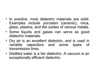 • In practice, most dielectric materials are solid.
  Examples include porcelain (ceramic), mica,
  glass, plastics, and the oxides of various metals.
• Some liquids and gases can serve as good
  dielectric materials.
• Dry air is an excellent dielectric, and is used in
  variable capacitors and some types of
  transmission lines.
• Distilled water is a fair dielectric. A vacuum is an
  exceptionally efficient dielectric.
 