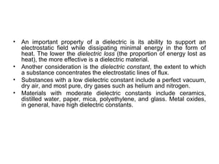 •   An important property of a dielectric is its ability to support an
    electrostatic field while dissipating minimal energy in the form of
    heat. The lower the dielectric loss (the proportion of energy lost as
    heat), the more effective is a dielectric material.
•   Another consideration is the dielectric constant, the extent to which
    a substance concentrates the electrostatic lines of flux.
•   Substances with a low dielectric constant include a perfect vacuum,
    dry air, and most pure, dry gases such as helium and nitrogen.
•   Materials with moderate dielectric constants include ceramics,
    distilled water, paper, mica, polyethylene, and glass. Metal oxides,
    in general, have high dielectric constants.
 