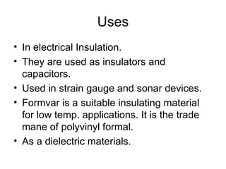 Uses
• In electrical Insulation.
• They are used as insulators and
  capacitors.
• Used in strain gauge and sonar devices.
• Formvar is a suitable insulating material
  for low temp. applications. It is the trade
  mane of polyvinyl formal.
• As a dielectric materials.
 
