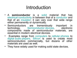 Introduction
• A semiconductor is a solid material that has
  electrical conductivity in between that of a conductor and
  that of an insulator; it can vary over that wide range
  either permanently or dynamically.
• Semiconductors are tremendously important in
  technology.        Semiconductor devices,        electronic
  components made of semiconductor materials, are
  essential in modern electrical devices.
• Examples range from computers to cellular phones to
  digital audio players. Silicon is used to create most
  semiconductors commercially, but dozens of other
  materials are used as well.
• They have widely used for making solid state devices.
 