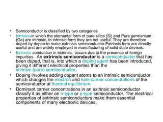 •   Semiconductor is classified by two categories
•   Intrinsic-in which the elemental form of pure silica (Si) and Pure germanium
    (Ge) are intrinsic. In intrinsic form they are not useful. They are therefore
    doped by dopen to make extrinsic semiconductor.Extrinsic form are directly
    useful and are widely employed in manufacturing of solid state devises.
•   Extinsic- conduction in extrinsic occurs due to the presence of foreign
    impurities. An extrinsic semiconductor is a semiconductor that has
    been doped, that is, into which a doping agent has been introduced,
    giving it different electrical properties than the
    intrinsic (pure) semiconductor.
•   Doping involves adding dopant atoms to an intrinsic semiconductor,
    which changes the electron and hole carrier concentrations of the
    semiconductor at thermal equilibrium.
•   Dominant carrier concentrations in an extrinsic semiconductor
    classify it as either an n-type or p-type semiconductor. The electrical
    properties of extrinsic semiconductors make them essential
    components of many electronic devices.
 