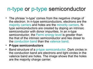 n-type or p-type semiconductor
• The phrase 'n-type' comes from the negative charge of
  the electron. In n-type semiconductors, electrons are the
  majority carriers and holes are the minority carriers. N-
  type semiconductors are created by doping an intrinsic
  semiconductor with donor impurities. In an n-type
  semiconductor, the Fermi energy level is greater than
  the that of the intrinsic semiconductor and lies closer to
  the conduction band than the valence band.
• P-type semiconductors
• Band structure of a p-type semiconductor. Dark circles in
  the conduction band are electrons and light circles in the
  valence band are holes. The image shows that the holes
  are the majority charge carrier.
 