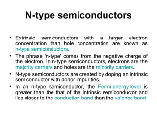 N-type semiconductors

• Extrinsic semiconductors with a larger electron
  concentration than hole concentration are known as
  n-type semiconductors.
• The phrase 'n-type' comes from the negative charge of
  the electron. In n-type semiconductors, electrons are the
  majority carriers and holes are the minority carriers.
• N-type semiconductors are created by doping an intrinsic
  semiconductor with donor impurities.
• In an n-type semiconductor, the Fermi energy level is
  greater than the that of the intrinsic semiconductor and
  lies closer to the conduction band than the valence band
 