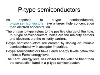 P-type semiconductors
As       opposed        to      n-type       semiconductors,
  p-type semiconductors have a larger hole concentration
  than electron concentration.
The phrase 'p-type' refers to the positive charge of the hole.
  In p-type semiconductors, holes are the majority carriers
  and electrons are the minority carriers.
P-type semiconductors are created by doping an intrinsic
  semiconductor with acceptor impurities.
P-type semiconductors have Fermi energy levels below the
  intrinsic Fermi energy level.
The Fermi energy level lies closer to the valence band than
  the conduction band in a p-type semiconductor.
 