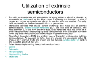 Utilization of extrinsic
                    semiconductors
•   Extrinsic semiconductors are components of many common electrical devices. A
    semiconductor diode (devices that allow current flow in only one direction) consists of
    p-type and n-type semiconductors placed in junction with one another. Currently,
    most semiconductor diodes use doped silicon or germanium.
•   Transistors (devices that enable current switching) also make use of extrinsic
    semiconductors. Bipolar junction transistors (BJT) are one type of transistor. The
    most common BJTs are NPN and PNP type. NPN transistors have two layers of n-
    type semiconductors sandwiching a p-type semiconductor. PNP transistors have two
    layers of p-type semiconductors sandwiching an n-type semiconductor.
•   Field-effect transistors (FET) are another type of transistor implementing extrinsic
    semiconductors. As opposed to BJTs, they are unipolar and considered either N-
    channel or P-channel. FETs are broken into two families, junction gate FET (JFET)
    and insulated gate FET (IGFET).
•   Other devices implementing the extrinsic semiconductor:
•   Lasers
•   Solar cells
•   Photodetectors
•   Light-emitting diodes
•   Thyristors
 