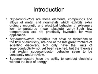 Introduction
• Superconductors are those elements, compounds and
  alloys of metal and nonmetals which exhibits extra
  ordinary magnetic and electrical behavior at extremely
  low temperatures (near absolute zero). Such low
  temperatures are not practically favorable for wide
  application.
• Superconductors, materials that have no resistance to
  the flow of electricity, are one of the last great frontiers of
  scientific discovery. Not only have the limits of
  superconductivity not yet been reached, but the theories
  that explain superconductor behavior seem to be
  constantly under review.
• Superconductors have the ability to conduct electricity
  without the loss of energy.
 