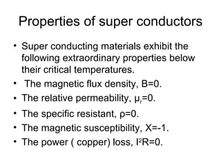 Properties of super conductors
• Super conducting materials exhibit the
  following extraordinary properties below
  their critical temperatures.
• The magnetic flux density, B=0.
• The relative permeability, μr=0.
• The specific resistant, ρ=0.
• The magnetic susceptibility, Χ=-1.
• The power ( copper) loss, I2R=0.
 