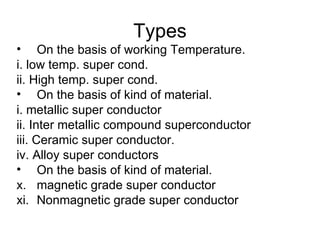 Types
• On the basis of working Temperature.
i. low temp. super cond.
ii. High temp. super cond.
• On the basis of kind of material.
i. metallic super conductor
ii. Inter metallic compound superconductor
iii. Ceramic super conductor.
iv. Alloy super conductors
• On the basis of kind of material.
x. magnetic grade super conductor
xi. Nonmagnetic grade super conductor
 